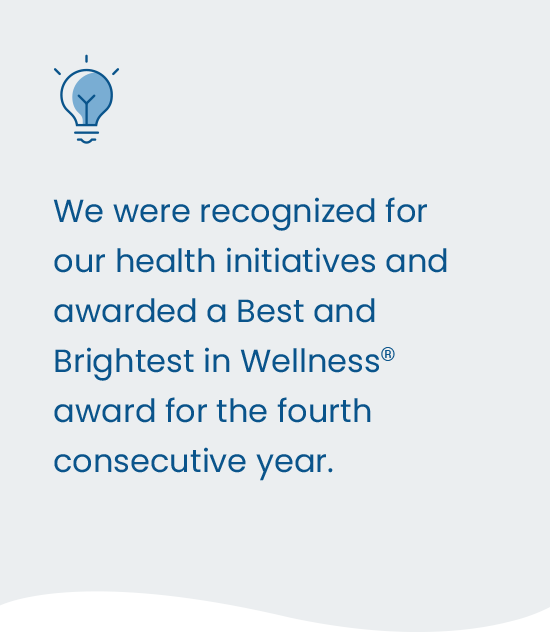 We were recognized for our health initiatives and awarded a Best and Brightest in Wellness award for the fourth consecutive year.