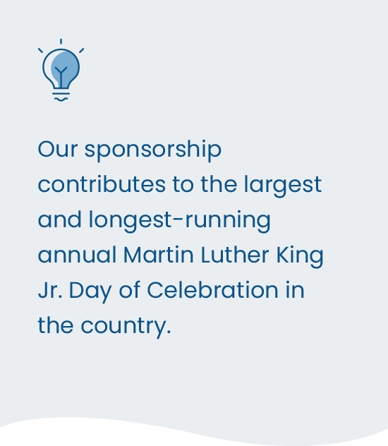Our sponsorship contributes to the largest and longest-running annual Martin Luther King Jr. Day of Celebration in the country.